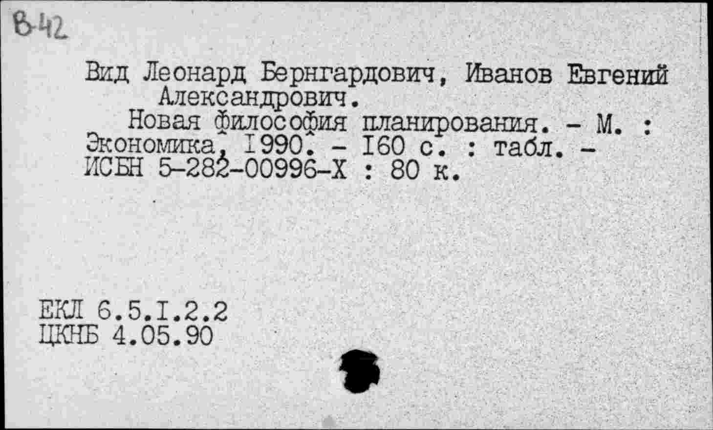 ﻿Вид Леонард Бернгардович, Иванов Евгений Александрович.
Новая философия планирования. - М. : Экономика. 1990. - 160 с. : табл. -ИСБН 5-282-00996-Х : 80 к.
ЕКЛ 6.5.1.2.2 ЦКНБ 4.05.90